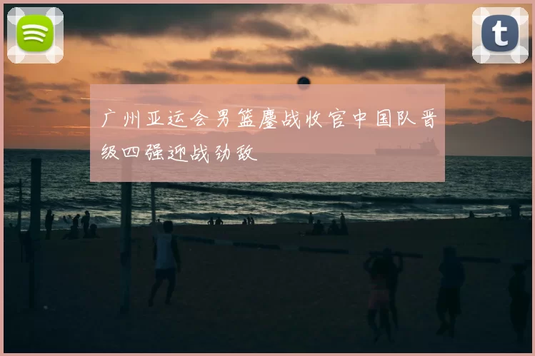 广州亚运会男篮鏖战收官中国队晋级四强迎战劲敌