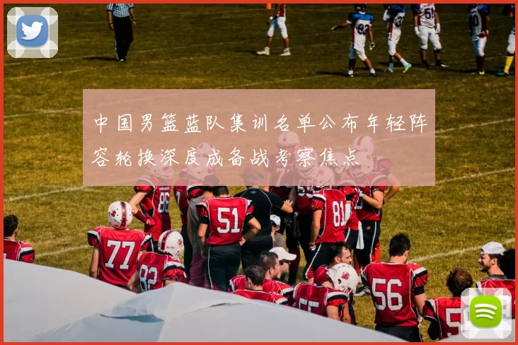 中国男篮蓝队集训名单公布年轻阵容轮换深度成备战考察焦点