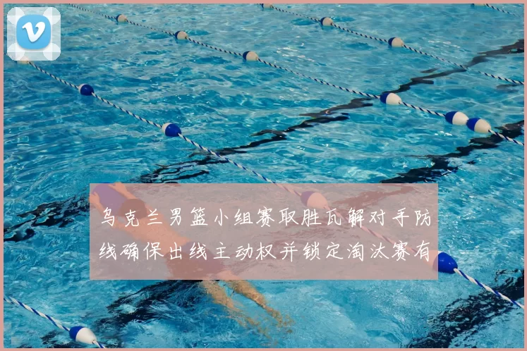 乌克兰男篮小组赛取胜瓦解对手防线确保出线主动权并锁定淘汰赛有利位置