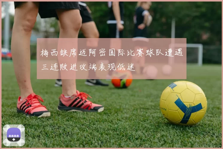 梅西缺席迈阿密国际比赛球队遭遇三连败进攻端表现低迷