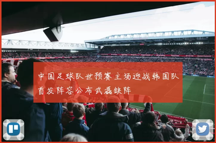 中国足球队世预赛主场迎战韩国队首发阵容公布武磊缺阵