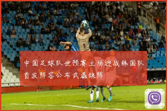 中国足球队世预赛主场迎战韩国队首发阵容公布武磊缺阵
