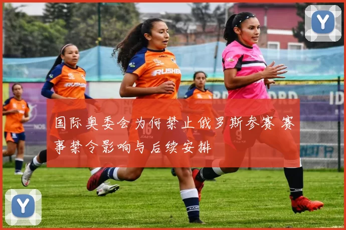国际奥委会为何禁止俄罗斯参赛 赛事禁令影响与后续安排