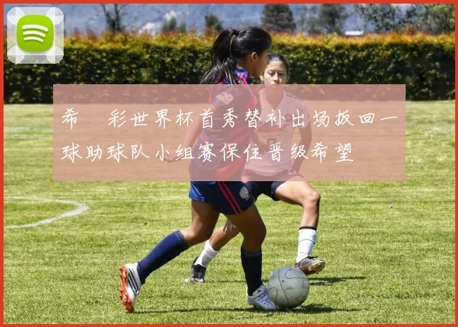 希咲彩世界杯首秀替补出场扳回一球助球队小组赛保住晋级希望