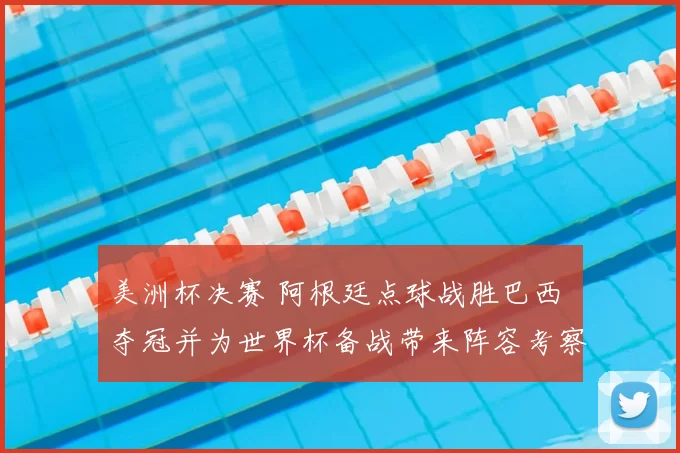 美洲杯决赛 阿根廷点球战胜巴西 夺冠并为世界杯备战带来阵容考察