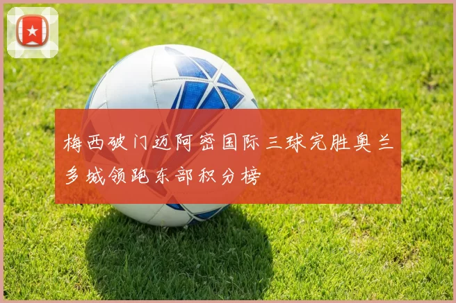 梅西破门迈阿密国际三球完胜奥兰多城领跑东部积分榜