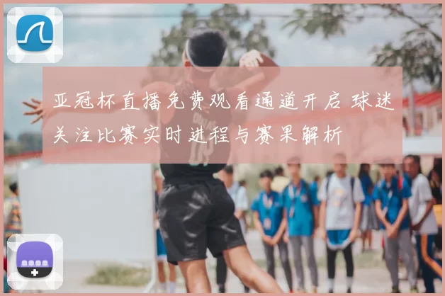 亚冠杯直播免费观看通道开启 球迷关注比赛实时进程与赛果解析