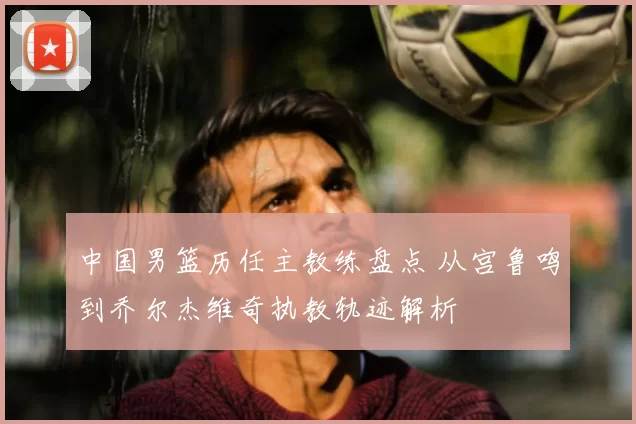 中国男篮历任主教练盘点 从宫鲁鸣到乔尔杰维奇执教轨迹解析