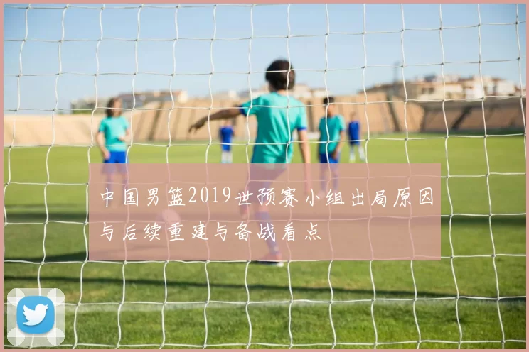 中国男篮2019世预赛小组出局原因与后续重建与备战看点