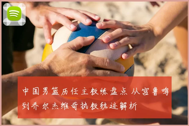 中国男篮历任主教练盘点 从宫鲁鸣到乔尔杰维奇执教轨迹解析