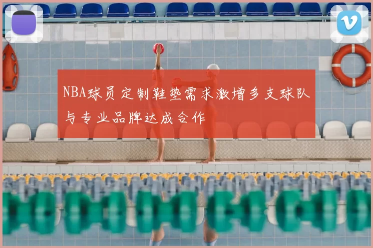 NBA球员定制鞋垫需求激增多支球队与专业品牌达成合作