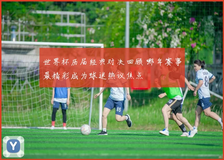 世界杯历届经典对决回顾 哪年赛事最精彩成为球迷热议焦点