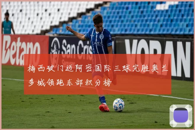 梅西破门迈阿密国际三球完胜奥兰多城领跑东部积分榜