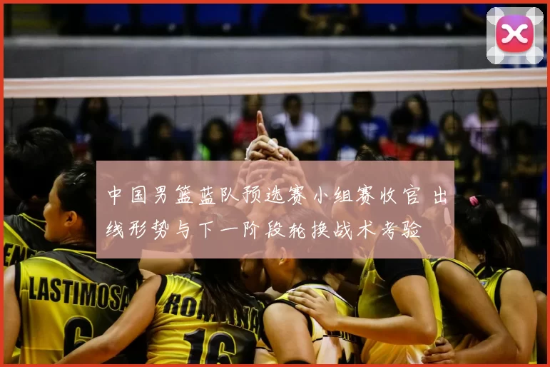 中国男篮蓝队预选赛小组赛收官 出线形势与下一阶段轮换战术考验