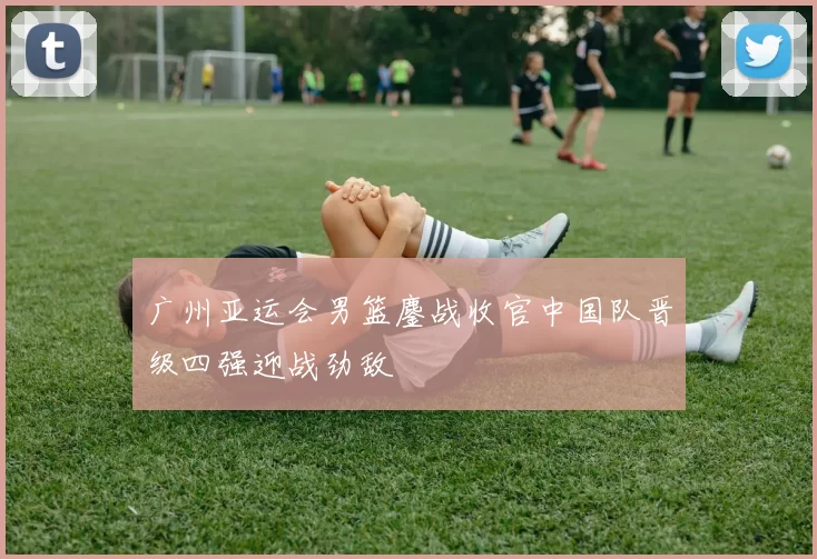 广州亚运会男篮鏖战收官中国队晋级四强迎战劲敌