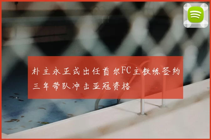 朴主永正式出任首尔FC主教练签约三年带队冲击亚冠资格