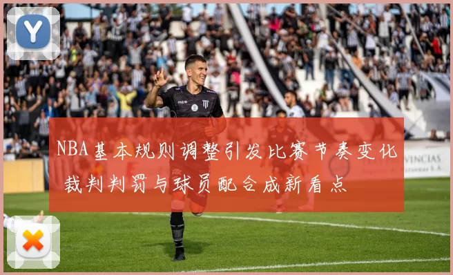 NBA基本规则调整引发比赛节奏变化 裁判判罚与球员配合成新看点