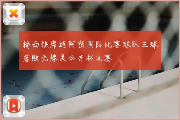 梅西缺席迈阿密国际比赛球队三球落败无缘美公开杯决赛