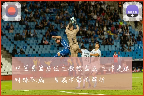 中国男篮历任主教练盘点 主帅更迭对球队成績与战术影响解析