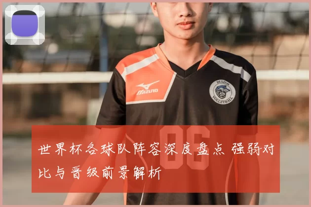 世界杯各球队阵容深度盘点 强弱对比与晋级前景解析